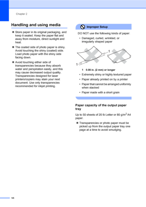 Page 26
Chapter 2
10
Handling and using media2
„ Store paper in its original packaging, and 
keep it sealed. Keep the paper flat and 
away from moisture, direct sunlight and 
heat.
„ The coated side of photo paper is shiny. 
Avoid touching the shiny (coated) side. 
Load photo paper with the shiny side 
facing down.
„ Avoid touching either side of 
transparencies because they absorb 
water and perspiration easily, and this 
may cause decreased output quality. 
Transparencies designed for laser 
printers/copiers...