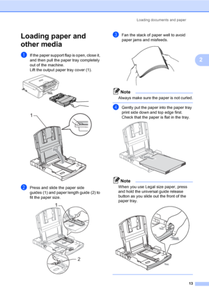 Page 29
Loading documents and paper13
2
Loading paper and 
other media
2
aIf the paper support flap is open, close it, 
and then pull the paper tray completely 
out of the machine.
Lift the output paper tray cover (1).
 
 
bPress and slide the paper side 
guides (1) and paper length guide (2) to 
fit the paper size.
 
cFan the stack of paper well to avoid 
paper jams and misfeeds.
 
Note
Always make sure the paper is not curled.
 
dGently put the paper into the paper tray 
print side down and top edge first....