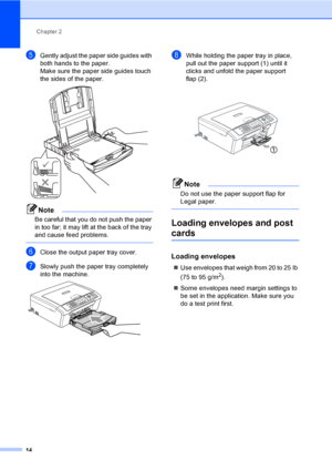 Page 30
Chapter 2
14
eGently adjust the paper side guides with 
both hands to the paper.
Make sure the paper side guides touch 
the sides of the paper.
 
Note
Be careful that you do not push the paper 
in too far; it may lift at the back of the tray 
and cause feed problems.
 
fClose the output paper tray cover.
gSlowly push the paper tray completely 
into the machine.
 
hWhile holding the paper tray in place, 
pull out the paper support (1) until it 
clicks and unfold the paper support 
flap (2).
 
Note
Do not...