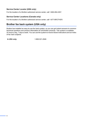 Page 4
ii
Service Center Locator (USA only)
For the location of a Brother authorized service center, call 1-800-284-4357.
Service Center Locations (Canada only)
For the location of a Brother authorized service center, call 1-877-BROTHER.
Brother fax back system (USA only)
Brother has installed an easy-to-use fax back system, so you can get instant answers to common 
technical questions and product information for all Brother products. This system is available 
24 hours a day, 7 days a week. You can use the...