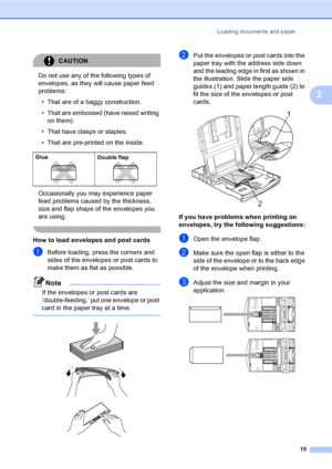 Page 31
Loading documents and paper15
2
CAUTION 
Do not use any of the following types of 
envelopes, as they will cause paper feed 
problems:
• That are of a baggy construction.
• That are embossed (have raised writing  on them).
• That have clasps or staples.
• That are pre-printed on the inside.
Occasionally you may experience paper 
feed problems caused by the thickness, 
size and flap shape of the envelopes you 
are using.
 
How to load envelopes and post cards2
aBefore loading, press the corners and...