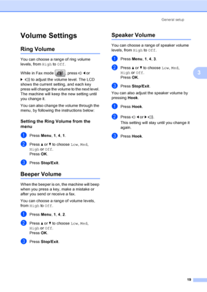 Page 35
General setup19
3
Volume Settings3
Ring Volume3
You can choose a range of ring volume 
levels, from High to Off .
While in Fax mode  , press  d or 
c  to adjust the volume level. The LCD 
shows the current setting, and each key 
press will change the volume to the next level. 
The machine will keep th e new setting until 
you change it.
You can also change the volume through the 
menu, by following the instructions below:
Setting the Ring Volume from the 
menu
3
aPress  Menu, 1, 4 , 1.
bPress  a or  b...