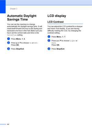 Page 36
Chapter 3
20
Automatic Daylight 
Savings Time
3
You can set the machine to change 
automatically for daylight savings time. It will 
reset itself forward one hour in the Spring and 
backward one hour in the Fall. Make sure you 
have set the correct date and time in the 
Date&Time  setting.
aPress Menu, 1, 5.
bPress  a or  b to choose  On or  Off .
Press  OK.
cPress  Stop/Exit .
LCD display3
LCD Contrast3
You can adjust the LCD contrast for a sharper 
and more vivid display. If you are having 
difficulty...