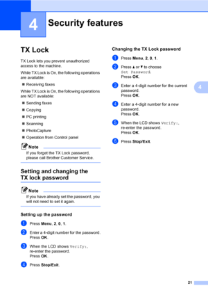 Page 37
21
4
4
TX Lock4
TX Lock lets you prevent unauthorized 
access to the machine.
While TX Lock is On, the following operations 
are available:„ Receiving faxes
While TX Lock is On, the following operations 
are NOT available: „ Sending faxes
„ Copying
„ PC printing 
„ Scanning
„ PhotoCapture
„ Operation from Control panel
Note
If you forget the TX Lock password, 
please call Brother Customer Service.
 
Setting and changing the 
TX lock password4
Note
If you have already set the password, you 
will not need...