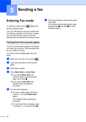 Page 40
24
5
Entering Fax mode5
To enter fax mode, press  (Fax), and 
the key will glow green.
The LCD will show the new job number and 
the memory available.The number of pages 
you can scan into the memory will vary 
depending on the data that is printed on them.
Faxing from the scanner glass5
You can use the scanner glass to fax pages 
of a book one at a time. The documents can 
be up to letter or A4 size.
You cannot send multiple pages for color 
faxes.
aMake sure you are in Fax mode  .
bLoad your document...