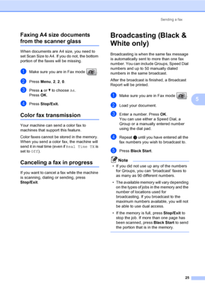 Page 41
Sending a fax25
5
Faxing A4 size documents 
from the scanner glass5
When documents are A4 size, you need to 
set Scan Size to A4. If you do not, the bottom 
portion of the faxes will be missing.
aMake sure you are in Fax mode  .
bPress 
Menu, 2, 2 , 0.
cPress  a or  b to choose  A4.
Press  OK.
dPress  Stop/Exit.
Color fax transmission5
Your machine can send a color fax to 
machines that support this feature.
Color faxes cannot be stored in the memory. 
When you send a color fax, the machine will 
send...