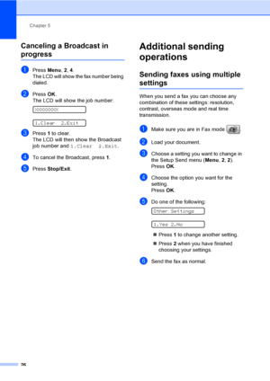 Page 42
Chapter 5
26
Canceling a Broadcast in 
progress5
aPress  Menu, 2, 4.
The LCD will show the fax number being 
dialed.
bPress  OK.
The LCD will show the job number:
 
XXXXXXXX
 
1.Clear 2.Exit
cPress  1 to clear.
The LCD will then show the Broadcast 
job number and  1.Clear 2.Exit .
dTo cancel the Broadcast, press  1.
ePress  Stop/Exit .
Additional sending 
operations
5
Sending faxes using multiple 
settings5
When you send a fax you can choose any 
combination of these settings: resolution, 
contrast,...