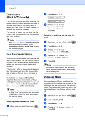 Page 44
Chapter 5
28
Dual access 
(Black & White only)5
You can dial a number and start scanning the 
fax into memory—even when the machine is 
sending from memory, receiving faxes or 
printing PC data. The LCD shows the new job 
number and available memory.
The number of pages you can scan into the 
memory will vary depending on the data that 
is printed on them.
Note
If the  Out of Memory  message appears 
while scanning documents, press 
Stop/Exit  to cancel or  Black Start to send 
the scanned pages.
 
Real...