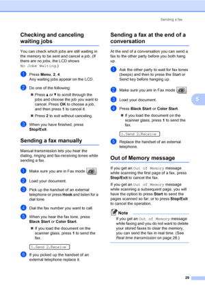 Page 45
Sending a fax29
5
Checking and canceling 
waiting jobs5
You can check which jobs are still waiting in 
the memory to be sent and cancel a job. (If 
there are no jobs, the LCD shows 
No Jobs Waiting
.)
aPress Menu, 2, 4 .
Any waiting jobs appear on the LCD.
bDo one of the following:
„ Press  a or  b to scroll through the 
jobs and choose the job you want to 
cancel. Press  OK to choose a job, 
and then press  1 to cancel it.
„ Press  2 to exit without canceling.
cWhen you have finished, press 
Stop/Exit...