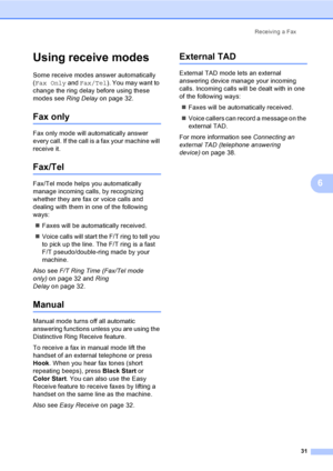 Page 47
Receiving a Fax31
6
Using receive modes6
Some receive modes answer automatically 
(Fax Only  and Fax/Tel ). You may want to 
change the ring delay before using these 
modes see  Ring Delayon page 32.
Fax only6
Fax only mode will automatically answer 
every call. If the call is a fax your machine will 
receive it.
Fax/Tel6
Fax/Tel mode helps you automatically 
manage incoming calls, by recognizing 
whether they are fax or voice calls and 
dealing with them in one of the following 
ways:
„ Faxes will be...