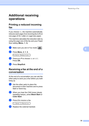 Page 49
Receiving a Fax33
6
Additional receiving 
operations
6
Printing a reduced incoming 
fax6
If you choose On, the machine automatically 
reduces each page of an incoming fax to fit on 
one page of A4, Letter or Legal size paper.
The machine calculates the reduction ratio by 
using the page size of the fax and your Paper 
Size setting ( Menu, 1 , 3).
aMake sure you are in Fax mode  .
bPress  Menu, 2, 1 , 5.  
5.Auto Reduction
cPress  a or  b to choose  On or  Off .
Press  OK.
dPress  Stop/Exit .
Receiving a...