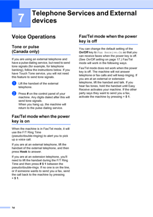 Page 50
34
7
Voice Operations7
Tone or pulse
(Canada only)7
If you are using an external telephone and 
have a pulse dialing service, but need to send 
tone signals (for example, for telephone 
banking), follow the instructions below. If you 
have Touch Tone service, you will not need 
this feature to send tone signals.
aLift the handset of the external 
telephone.
bPress  # on the control panel of your 
machine. Any digits dialed after this will 
send tone signals.
When you hang up, the machine will 
return to...