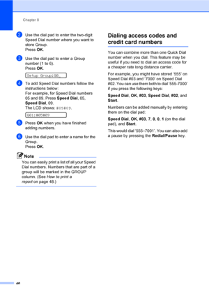 Page 62
Chapter 8
46
bUse the dial pad to enter the two-digit 
Speed Dial number where you want to 
store Group.
Press  OK.
cUse the dial pad to enter a Group 
number (1 to 6).
Press  OK.
 
Setup Group:G0_
dTo add Speed Dial numbers follow the 
instructions below:
For example, for Speed Dial numbers 
05 and 09. Press  Speed Dial, 05, 
Speed Dial , 09.
The LCD shows:  #05#09.
 
G01:#05#09
ePress OK when you have finished 
adding numbers.
fUse the dial pad to enter a name for the 
Group.
Press  OK.
Note
You can...