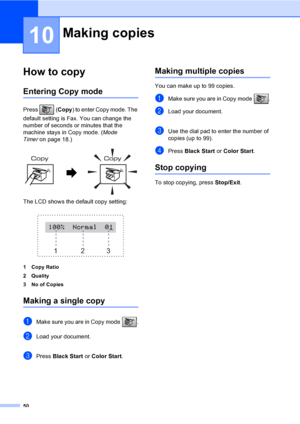 Page 66
50
10
How to copy10
Entering Copy mode10
Press (Copy) to enter Copy mode. The 
default setting is Fax. You can change the 
number of seconds or minutes that the 
machine stays in Copy mode. ( Mode 
Timer on page 18.)
 
The LCD shows the default copy setting:
 
1 Copy Ratio
2Quality
3 No of Copies
Making a single copy10
aMake sure you are in Copy mode  .
bLoad your document.
cPress  Black Start  or Color Start .
Making multiple copies10
You can make up to 99 copies.
aMake sure you are in Copy mode  ....