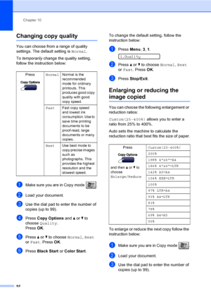 Page 68
Chapter 10
52
Changing copy quality10
You can choose from a range of quality 
settings. The default setting is  Normal.
To  temporarily  change the quality setting, 
follow the instruction below:
aMake sure you are in Copy mode  .
bLoad your document.
cUse the dial pad to enter the number of 
copies (up to 99).
dPress  Copy Options  and a or  b to 
choose  Quality .
Press  OK.
ePress  a or  b to choose  Normal, Best  
or  Fast . Press  OK.
fPress  Black Start  or Color Start . To change the default...