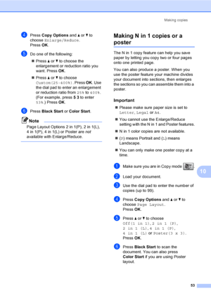 Page 69
Making copies53
10
dPress Copy Options  and a or  b to 
choose  Enlarge/Reduce .
Press  OK.
eDo one of the following:
„ Press  a or  b to choose the 
enlargement or reduction ratio you 
want. Press  OK.
„ Press  a or  b to choose 
Custom(25-400%) . Press OK. Use 
the dial pad to enter an enlargement 
or reduction ratio from  25% to 400% . 
(For example, press  5 3  to enter 
53% .) Press  OK.
fPress  Black Start  or Color Start .
Note
Page Layout Options 2 in 1(P), 2 in 1(L),  
4 in 1(P), 4 in 1(L) or...