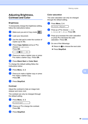 Page 71
Making copies55
10
Adjusting Brightness, 
Contrast and Color10
Brightness10
To temporarily change the brightness setting, 
follow the instructions below:
aMake sure you are in Copy mode  . 
bLoad your document.
cUse the dial pad to enter the number of 
copies (up to 99).
dPress 
Copy Options  and a or  b to 
choose  Brightness .
Press  OK.
 
-nnonn +    e
ePress  a to make a lighter copy or press 
b  to make a darker copy. Press  OK.
fPress  Black Start  or Color Start .
To change the default setting...