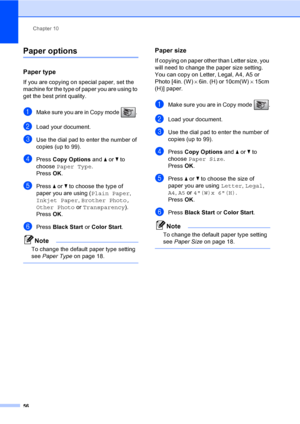 Page 72
Chapter 10
56
Paper options10
Paper type10
If you are copying on special paper, set the 
machine for the type of paper you are using to 
get the best print quality.
aMake sure you are in Copy mode  . 
bLoad your document.
cUse the dial pad to enter the number of 
copies (up to 99).
dPress  Copy Options  and a or  b to 
choose  Paper Type .
Press  OK.
ePress  a or  b to choose the type of 
paper you are using ( Plain Paper, 
Inkjet Paper , Brother Photo, 
Other Photo  or Transparency ). 
Press  OK....