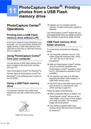 Page 74
58
11
PhotoCapture Center® 
Operations
11
Printing from a USB Flash 
memory drive without a PC11
Even if your machine is not connected to your 
computer, you can print photos directly from 
digital camera or USB Flash Memory drive. 
(See  How to print from a USB Flash memory 
drive on page 60.)
Using PhotoCapture Center® 
from your computer11
You can access a USB Flash memory drive 
that is inserted in the front of the machine 
from your PC.
(See PhotoCapture Center
® for Windows® or 
Remote Setup  &...