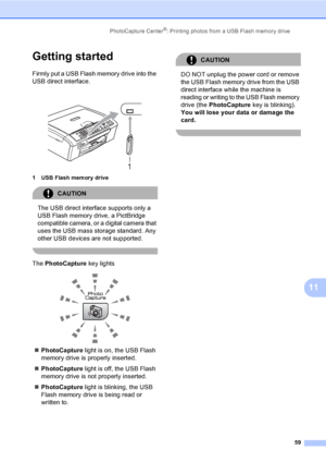 Page 75
PhotoCapture Center®: Printing photos from a USB Flash memory drive59
11
Getting started11
Firmly put a USB Flash memory drive into the 
USB direct interface.
 
1 USB Flash memory drive
CAUTION 
The USB direct interface supports only a 
USB Flash memory drive, a PictBridge 
compatible camera, or a digital camera that 
uses the USB mass storage standard. Any 
other USB devices are not supported.
 
The PhotoCapture  key lights
 
„PhotoCapture  light is on, the USB Flash 
memory drive is properly...