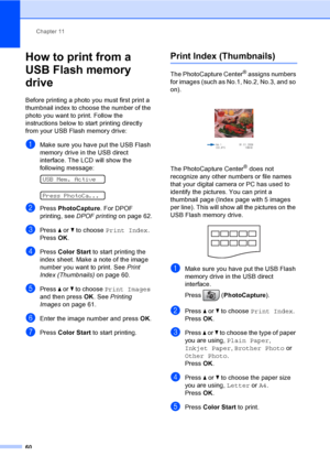 Page 76
Chapter 11
60
How to print from a 
USB Flash memory 
drive
11
Before printing a photo you must first print a 
thumbnail index to choose the number of the 
photo you want to print. Follow the 
instructions below to start printing directly 
from your USB Flash memory drive:
aMake sure you have put the USB Flash 
memory drive in the USB direct 
interface. The LCD will show the 
following message:
 
USB Mem. Active
 
Press PhotoCa...
bPress  PhotoCapture . For DPOF 
printing, see  DPOF printing on page 62....