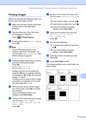 Page 77
PhotoCapture Center®: Printing photos from a USB Flash memory drive61
11
Printing Images11
Before you can print an individual image, you 
have to know the image number.
aMake sure you have put the USB Flash 
memory drive in the USB direct 
interface.
bPrint the index first. (See Print Index 
(Thumbnails) on page 60.)
Press ( PhotoCapture ). 
cPress a or  b to choose  Print Images . 
Press  OK.
Note
If your USB Flash memory drive 
contains valid DPOF information, the 
LCD will show  DPOF Print:Yes . See...