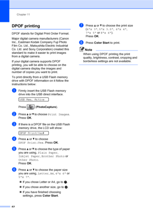 Page 78
Chapter 11
62
DPOF printing11
DPOF stands for Digital Print Order Format.
Major digital camera manufacturers (Canon 
Inc., Eastman Kodak Company Fuji Photo 
Film Co. Ltd., Matsushita Electric Industrial 
Co. Ltd. and Sony Corporation) created this 
standard to make it easier to print images 
from a digital camera.
If your digital camera supports DPOF 
printing, you will be able to choose on the 
digital camera display the images and 
number of copies you want to print.
To print directly from a USB Flash...