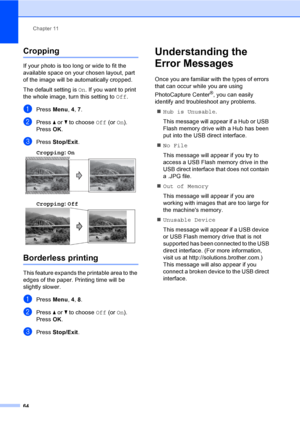 Page 80
Chapter 11
64
Cropping11
If your photo is too long or wide to fit the 
available space on your chosen layout, part 
of the image will be automatically cropped.
The default setting is  On. If you want to print 
the whole image, turn this setting to  Off.
aPress  Menu, 4, 7.
bPress  a or  b to choose  Off (or On).
Press  OK.
cPress  Stop/Exit .
Cropping : On
  11
Cropping: Off  11
Borderless printing11
This feature expands the printable area to the 
edges of the paper. Printing time will be 
slightly...