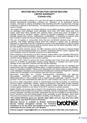 Page 9
vii
BROTHER MULTIFUNCTION CENTER MACHINELIMITED WARRANTY(Canada only)
Pursuant to the limited warranty of 1 year from the date of purchase for labour and parts,
Brother International Corporation (Canada) Ltd. (“Brother”), or its Authorized Service
Centres, will repair or replace (at Brother’s sole discretion) this MFC machine free of charge
if defective in material or workmanship. This warranty applies only to products purchased and
used in Canada.
This limited Warranty does not include cleaning,...