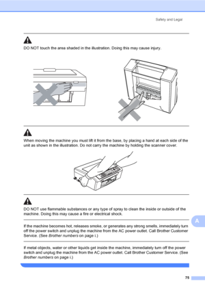 Page 91
Safety and Legal75
A
 
DO NOT touch the area shade d in the illustration. Doing this may cause injury.
  
When moving the machine you must lift it from the base, by placing a hand at each side of the 
unit as shown in the illustration. Do not carry the machine by holding the scanner cover.
 
 
 
DO NOT use flammable substances or any type of spray to clean the inside or outside of the 
machine. Doing this may cause a fire or electrical shock.
  
If the machine becomes hot, releases smoke, or generates...