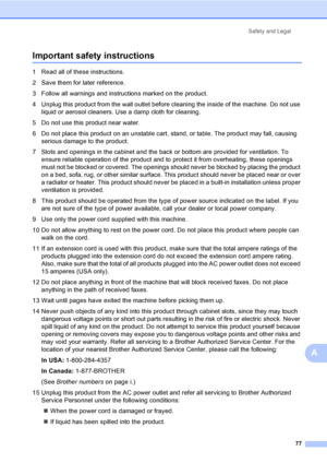 Page 93
Safety and Legal77
A
Important safety instructionsA
1 Read all of these instructions.
2 Save them for later reference.
3 Follow all warnings and instructions marked on the product.
4 Unplug this product from the wall outlet before cleaning the inside of the machine. Do not use liquid or aerosol cleaners. Use a damp cloth for cleaning.
5 Do not use this product near water.
6 Do not place this product on an unstable cart, stand, or table. The product may fall, causing  serious damage to the product.
7...