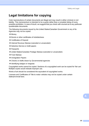 Page 97
Safety and Legal81
A
Legal limitations for copyingA
Color reproductions of certain documents are illegal and may result in either criminal or civil 
liability. This memorandum is intended to be a guide rather than a complete listing of every 
possible prohibition. In case of doubt, we suggest that you check with counsel as to any particular 
questionable documents.
The following documents issued by the United States/Canadian Government or any of its 
Agencies may not be copied:„ Money
„ Bonds or other...