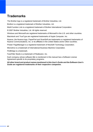 Page 98
82
TrademarksA
The Brother logo is a registered trademark of Brother Industries, Ltd.
Brother is a registered trademark of Brother Industries, Ltd.
Multi-Function Link is a registered trademark of Brother International Corporation.
© 2007 Brother Industries, Ltd. All rights reserved.
Windows and Microsoft are registered trademarks of Microsoft in the U.S. and other countries.
Macintosh and TrueType are registered trademarks of Apple Computer, Inc.
Nuance, the Nuance logo, PaperPort and ScanSoft are...