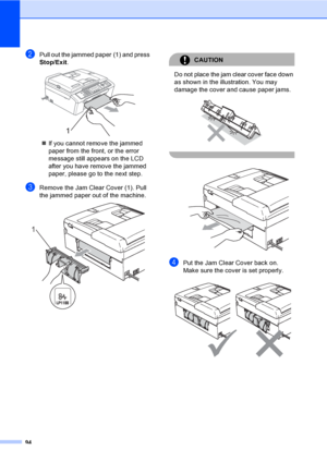 Page 104
94
bPull out the jammed paper (1) and press 
Stop/Exit.
 
„If you cannot remove the jammed 
paper from the front, or the error 
message still appe ars on the LCD 
after you have remove the jammed 
paper, please go to the next step.
cRemove the Jam Clear Cover (1). Pull 
the jammed paper out of the machine.
 
CAUTION 
Do not place the jam clear cover face down 
as shown in the illustration. You may 
damage the cover and cause paper jams.
 
 
 
dPut the Jam Clear Cover back on.
Make sure the cover is set...