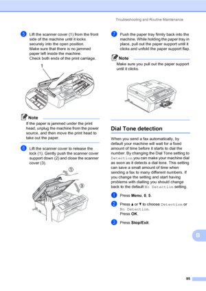 Page 105
Troubleshooting and Routine Maintenance95
B
eLift the scanner cover (1) from the front 
side of the machine until it locks 
securely into the open position.
Make sure that there is no jammed 
paper left inside the machine.
Check both ends of the print carriage.
 
Note
If the paper is jammed under the print 
head, unplug the machine from the power 
source, and then move the print head to 
take out the paper.
 
fLift the scanner cover to release the 
lock (1). Gently push the scanner cover 
support down...