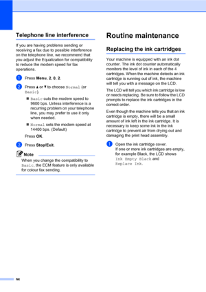 Page 106
96
Telephone line interferenceB
If you are having problems sending or 
receiving a fax due to possible interference 
on the telephone line, we recommend that 
you adjust the Equalization for compatibility 
to reduce the modem speed for fax 
operations.
aPress Menu, 2, 0,  2.
bPress  a or  b to choose  Normal (or 
Basic ).
„ Basic  cuts the modem speed to 
9600 bps. Unless interference is a 
recurring problem on your telephone 
line, you may prefer to use it only 
when needed.
„ Normal  sets the modem...