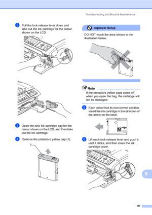 Page 107
Troubleshooting and Routine Maintenance97
B
bPull the lock release lever down and 
take out the ink cartridge for the colour 
shown on the LCD.
 
 
cOpen the new ink cartridge bag for the 
colour shown on the LCD, and then take 
out the ink cartridge.
dRemove the protective yellow cap (1). 
Improper Setup 
DO NOT touch the area shown in the 
illustration below.
 
 
Note
If the protective yellow caps come off 
when you open the bag, the cartridge will 
not be damaged.
 
eEach colour has its own correct...