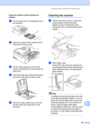 Page 109
Troubleshooting and Routine Maintenance99
B
Clean the outside of the machine as 
follows:
B
aPull the paper tray (1) completely out of 
the machine.
 
bWipe the outside of the machine with a 
soft cloth to remove dust.
 
cLift the output paper tray cover and 
remove anything that is stuck inside the 
paper tray.
dWipe the inside and outside of the paper 
tray with a soft cloth to remove dust.
 
eClose the output paper tray cover and 
put the paper tray firmly back in the 
machine.
Cleaning the scannerB...