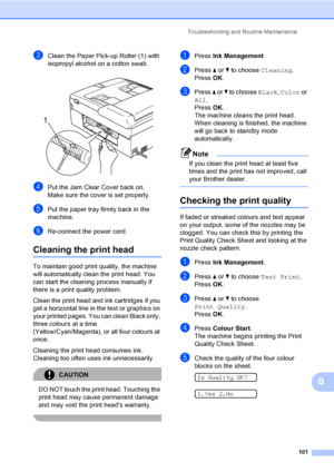 Page 111
Troubleshooting and Routine Maintenance101
B
cClean the Paper Pick-up Roller (1) with 
isopropyl alcohol on a cotton swab.
 
dPut the Jam Clear Cover back on.
Make sure the cover is set properly.
ePut the paper tray firmly back in the 
machine.
fRe-connect the power cord.
Cleaning the print headB
To maintain good print quality, the machine 
will automatically clean the print head. You 
can start the cleaning process manually if 
there is a print quality problem.
Clean the print head and ink cartridges...