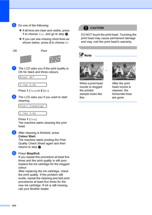 Page 112
102
fDo one of the following:„ If all lines are clear and visible, press 
1 to choose  Yes, and go to step j.
„ If you can see missing short lines as 
shown below, press  2 to choose  No.
gThe LCD asks you if the print quality is 
OK for black and three colours.
 
Black OK?
 
1.Yes 2.No
Press  1 ( Yes ) or 2 ( No ).
hThe LCD asks you if you want to start 
cleaning.
 
Start Cleaning?
 
1.Yes 2.No
Press  1 ( Yes ).
The machine starts cleaning the print 
head.
iAfter cleaning is finished, press 
Colour...