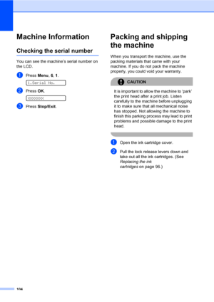 Page 114
104
Machine InformationB
Checking the serial numberB
You can see the machine’s serial number on 
the LCD.
aPress Menu, 6, 1. 
1.Serial No.
bPress  OK. 
XXXXXXX
cPress  Stop/Exit .
Packing and shipping 
the machine
B
When you transport the machine, use the 
packing materials that came with your 
machine. If you do not pack the machine 
properly, you could void your warranty.
CAUTION 
It is important to allow the machine to ‘park’ 
the print head after a print job. Listen 
carefully to the machine before...