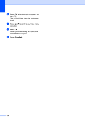 Page 118
108
cPress OK when that option appears on 
the LCD.
The LCD will then show the next menu 
level.
dPress  a or  b to scroll to your next menu 
selection.
ePress  OK.
When you finish setting an option, the 
LCD shows  Accepted.
fPress Stop/Exit .
 