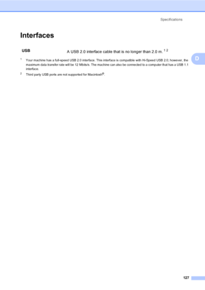 Page 137
Specifications127
D
InterfacesD
1Your machine has a full-speed USB 2.0 interface. This interface is compatible with Hi-Speed USB 2.0; however, the 
maximum data transfer rate will be 12 Mbits/s. The machine can also be connected to a computer that has a USB 1.1 
interface.
2Third party USB ports are not supported for Macintosh®.
USB A USB 2.0 interface cable that is no longer than 2.0 m.12
 