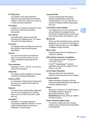 Page 141
Glossary131
E
F/T Ring TimeThe length of time that the Brother 
machine rings (when the Receive Mode 
setting is Fax/Tel) to notify you to pick up 
a voice call that it answered.
Fax Detect Enables your machine to respond to CNG 
tones if you interrupt a fax call by 
answering it.
Fax Journal Lists information about the last 200 
incoming and outgoing faxes. TX means 
Transmit. RX means Receive.
Fax tones The signals sent by sending and receiving 
fax machines while communicating 
information.
Fax/Tel...