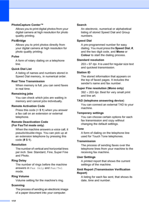 Page 142
132
PhotoCapture Center™Allows you to print digital photos from your 
digital camera at high resolution for photo 
quality printing.
PictBridge Allows you to print photos directly from 
your digital camera at high resolution for 
photo quality printing.
Pulse A form of rotary dialing on a telephone 
line.
Quick Dial List  A listing of names and numbers stored in 
Speed Dial memory, in numerical order.
Real Time Transmission When memory is full, you can send faxes 
in real time.
Remaining jobs You can...