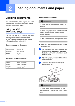 Page 16
6
2
Loading documents2
You can send a fax, make copies, and scan 
from the ADF (automatic document feeder) 
and from the scanner glass.
Using the ADF 
(MFC-260C only)2
The ADF can hold up to 10 pages and feeds 
each sheet individually. Use standard 
80 g/m
2 paper and always fan the pages 
before putting them in the ADF.
Recommended environment2
Document Sizes Supported2
How to load documents2
CAUTION 
DO NOT pull on the document while it is 
feeding.
  
DO NOT use paper that is curled, wrinkled,...