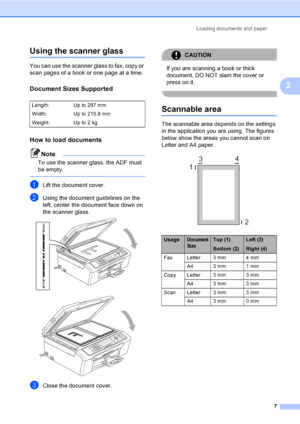 Page 17
Loading documents and paper7
2
Using the scanner glass2
You can use the scanner glass to fax, copy or 
scan pages of a book or one page at a time.
Document Sizes Supported2
How to load documents2
Note
To use the scanner glass, the ADF must 
be empty.
 
aLift the document cover.
bUsing the document guidelines on the 
left, center the document face down on 
the scanner glass.
 
 
cClose the document cover.
CAUTION 
If you are scanning a book or thick 
document, DO NOT slam the cover or 
press on it....