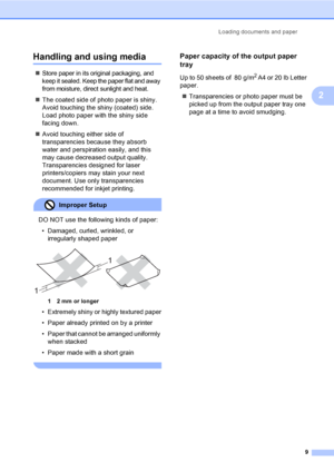 Page 19
Loading documents and paper9
2
Handling and using media2
„Store paper in its original packaging, and 
keep it sealed. Keep the paper flat and away 
from moisture, direct sunlight and heat.
„The coated side of photo paper is shiny. 
Avoid touching the shiny (coated) side. 
Load photo paper with the shiny side 
facing down.
„ Avoid touching either side of 
transparencies because they absorb 
water and perspiration easily, and this 
may cause decreased output quality. 
Transparencies designed for laser...