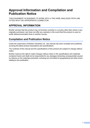 Page 3
i
Approval Information and Compilation and 
Publication Notice
THIS EQUIPMENT IS DESIGNED TO WORK WITH A TWO WIRE ANALOGUE PSTN LINE 
FITTED WITH THE APPROPRIATE CONNECTOR.
APPROVAL INFORMATION
Brother advises that this product may not function correctly in a country other than where it was 
originally purchased, and does not offer any warranty in the event that this product is used on 
public telecommunication lines in another country.
Compilation and Publication Notice
Under the supervision of Brother...