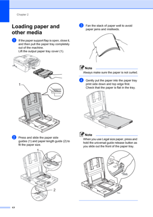 Page 22
Chapter 2
12
Loading paper and 
other media
2
aIf the paper support flap is open, close it, 
and then pull the paper tray completely 
out of the machine.
Lift the output paper tray cover (1).
 
 
bPress and slide the paper side 
guides (1) and paper length guide (2) to 
fit the paper size.
 
cFan the stack of paper well to avoid 
paper jams and misfeeds.
 
Note
Always make sure the paper is not curled.
 
dGently put the paper into the paper tray 
print side down and top edge first.
Check that the paper...